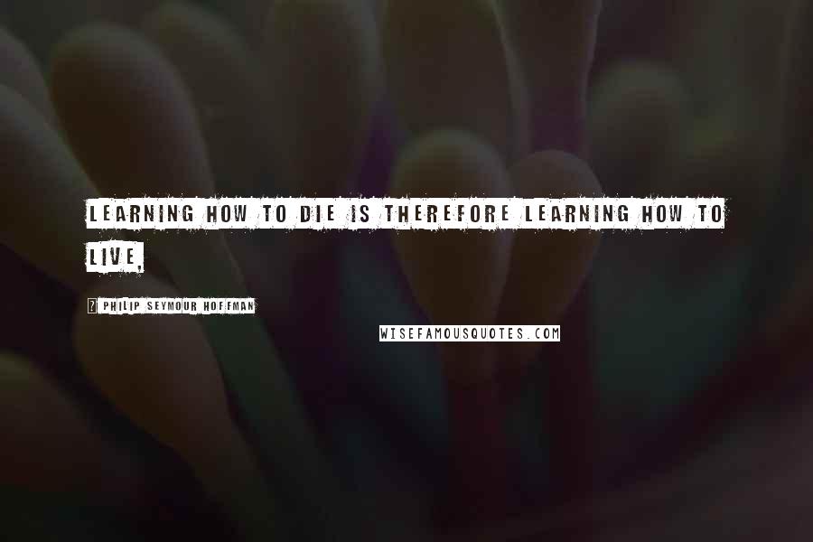 Philip Seymour Hoffman Quotes: Learning how to die is therefore learning how to live,