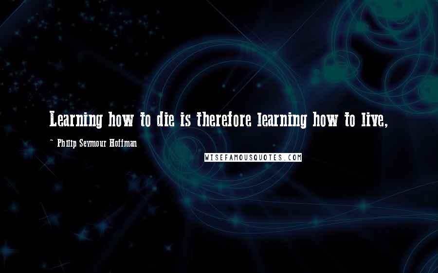 Philip Seymour Hoffman Quotes: Learning how to die is therefore learning how to live,