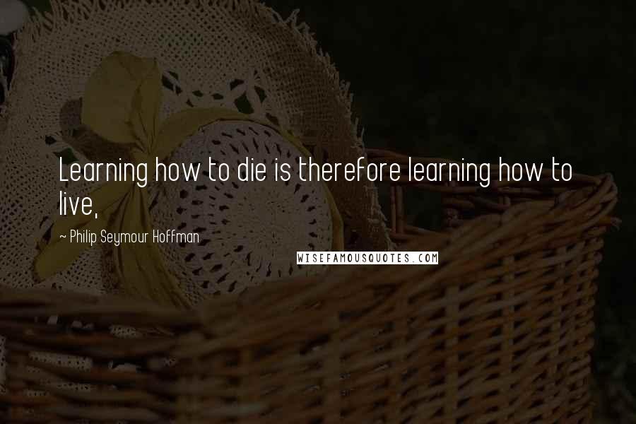 Philip Seymour Hoffman Quotes: Learning how to die is therefore learning how to live,