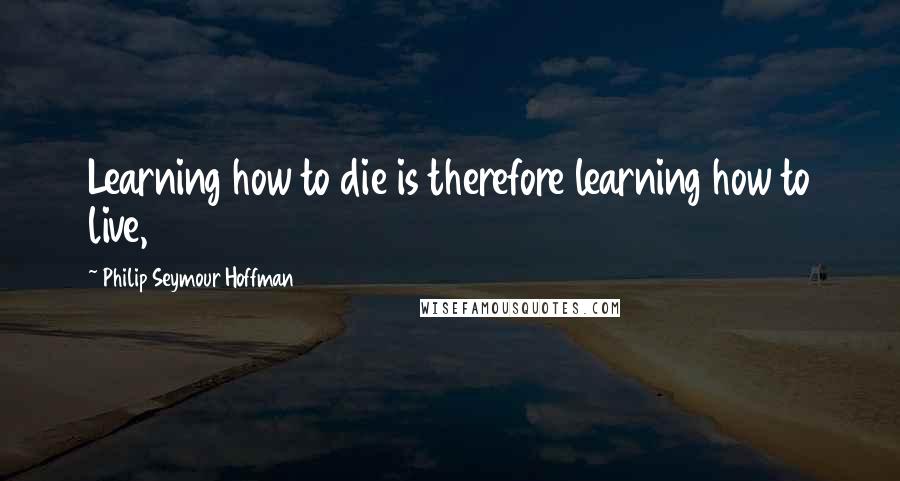 Philip Seymour Hoffman Quotes: Learning how to die is therefore learning how to live,