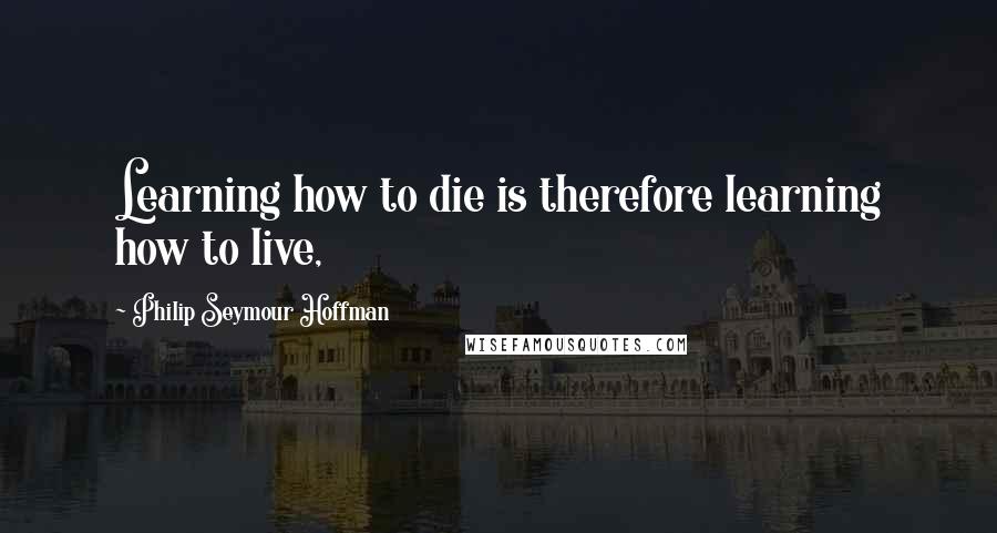 Philip Seymour Hoffman Quotes: Learning how to die is therefore learning how to live,