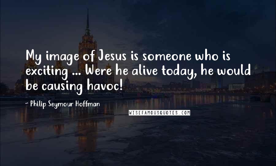 Philip Seymour Hoffman Quotes: My image of Jesus is someone who is exciting ... Were he alive today, he would be causing havoc!