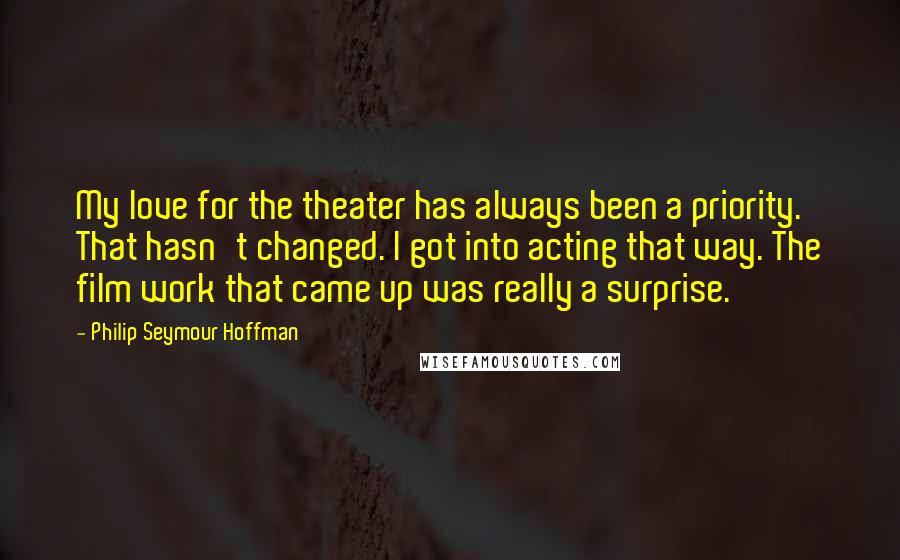 Philip Seymour Hoffman Quotes: My love for the theater has always been a priority. That hasn't changed. I got into acting that way. The film work that came up was really a surprise.