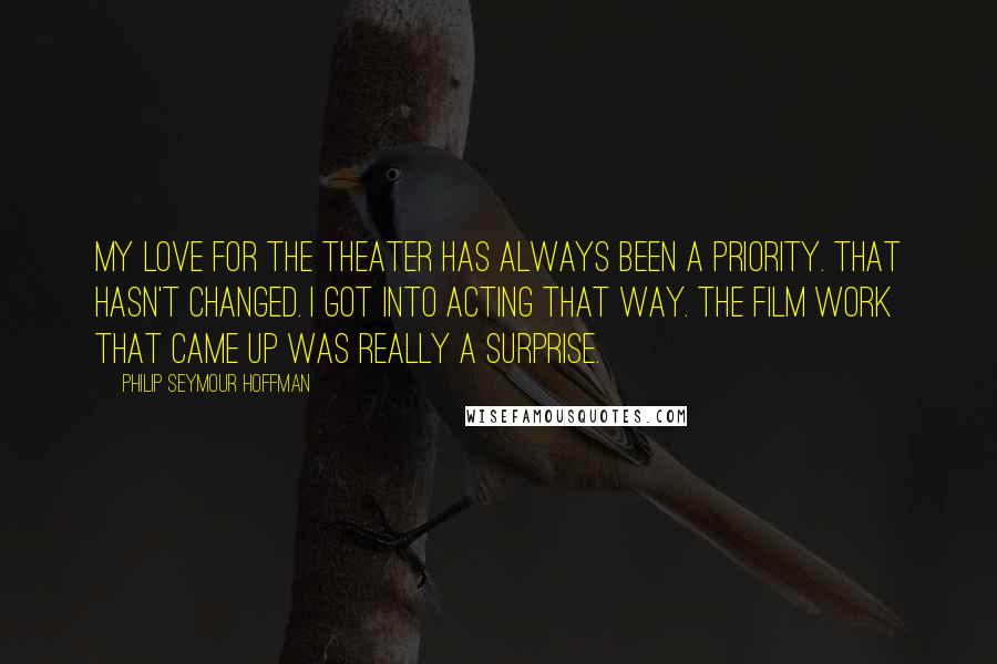 Philip Seymour Hoffman Quotes: My love for the theater has always been a priority. That hasn't changed. I got into acting that way. The film work that came up was really a surprise.