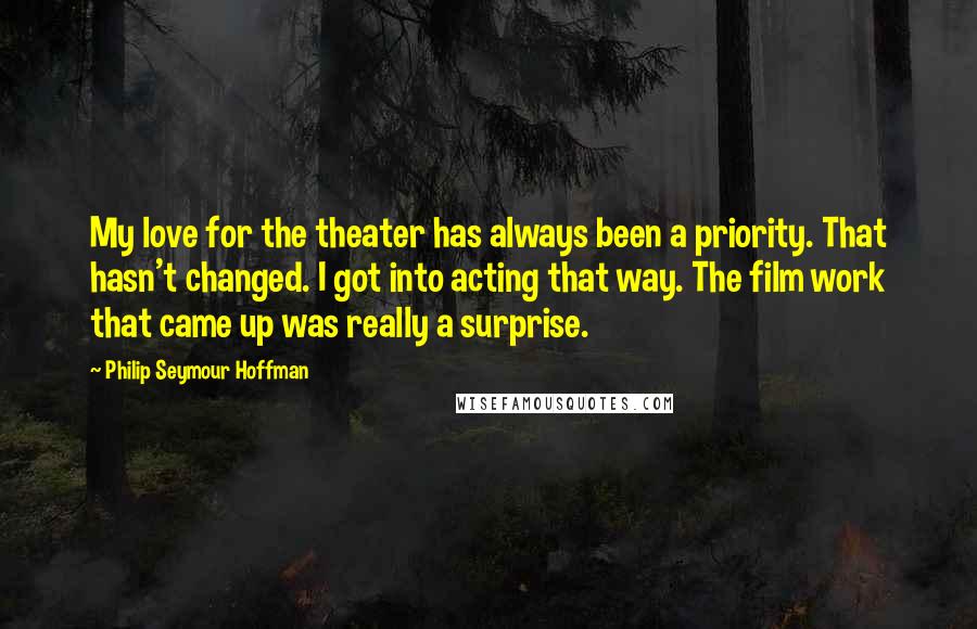 Philip Seymour Hoffman Quotes: My love for the theater has always been a priority. That hasn't changed. I got into acting that way. The film work that came up was really a surprise.