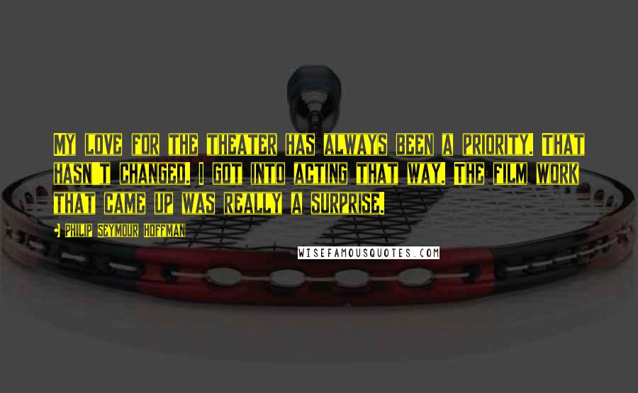 Philip Seymour Hoffman Quotes: My love for the theater has always been a priority. That hasn't changed. I got into acting that way. The film work that came up was really a surprise.