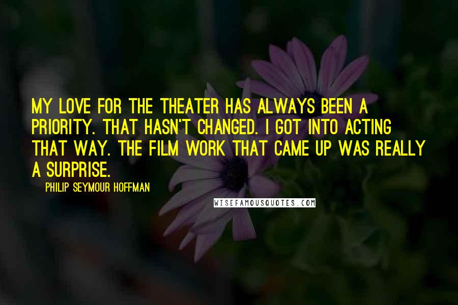 Philip Seymour Hoffman Quotes: My love for the theater has always been a priority. That hasn't changed. I got into acting that way. The film work that came up was really a surprise.