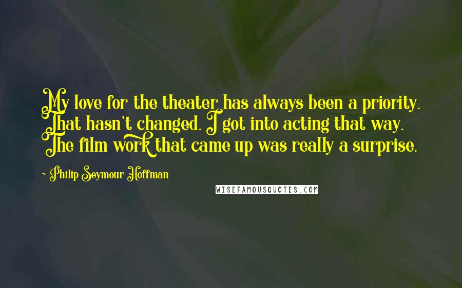 Philip Seymour Hoffman Quotes: My love for the theater has always been a priority. That hasn't changed. I got into acting that way. The film work that came up was really a surprise.