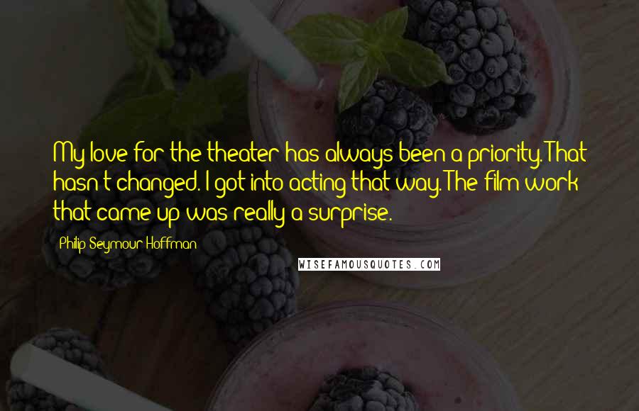 Philip Seymour Hoffman Quotes: My love for the theater has always been a priority. That hasn't changed. I got into acting that way. The film work that came up was really a surprise.