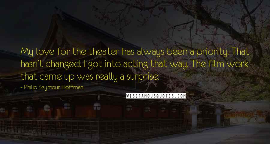 Philip Seymour Hoffman Quotes: My love for the theater has always been a priority. That hasn't changed. I got into acting that way. The film work that came up was really a surprise.