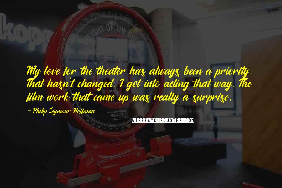 Philip Seymour Hoffman Quotes: My love for the theater has always been a priority. That hasn't changed. I got into acting that way. The film work that came up was really a surprise.