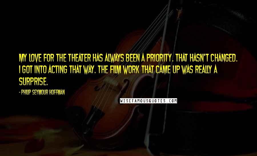 Philip Seymour Hoffman Quotes: My love for the theater has always been a priority. That hasn't changed. I got into acting that way. The film work that came up was really a surprise.