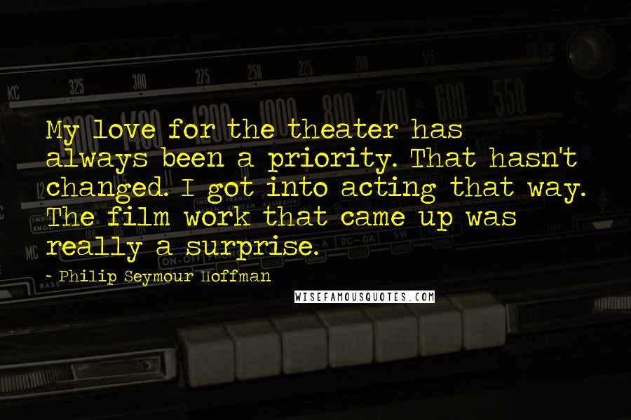 Philip Seymour Hoffman Quotes: My love for the theater has always been a priority. That hasn't changed. I got into acting that way. The film work that came up was really a surprise.