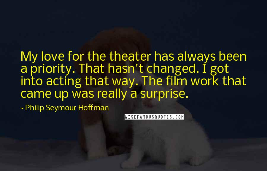 Philip Seymour Hoffman Quotes: My love for the theater has always been a priority. That hasn't changed. I got into acting that way. The film work that came up was really a surprise.