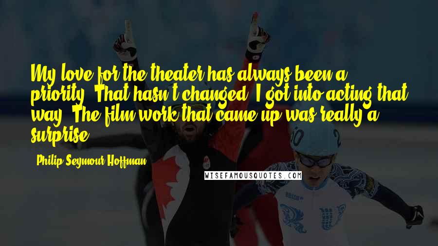 Philip Seymour Hoffman Quotes: My love for the theater has always been a priority. That hasn't changed. I got into acting that way. The film work that came up was really a surprise.