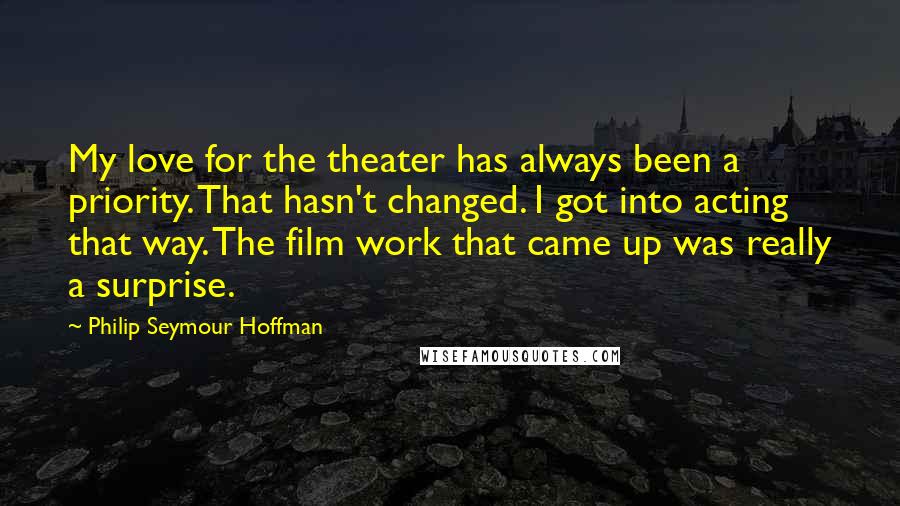 Philip Seymour Hoffman Quotes: My love for the theater has always been a priority. That hasn't changed. I got into acting that way. The film work that came up was really a surprise.