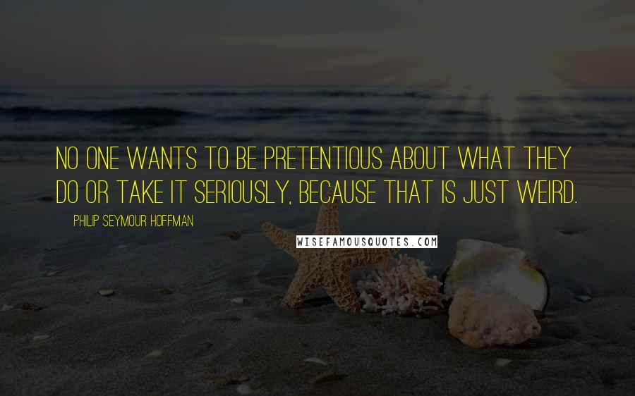 Philip Seymour Hoffman Quotes: No one wants to be pretentious about what they do or take it seriously, because that is just weird.