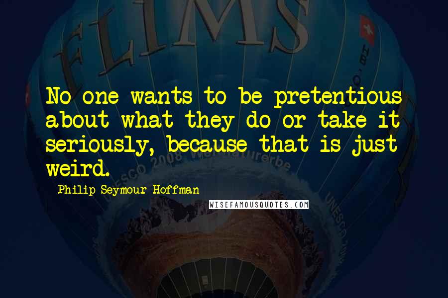Philip Seymour Hoffman Quotes: No one wants to be pretentious about what they do or take it seriously, because that is just weird.