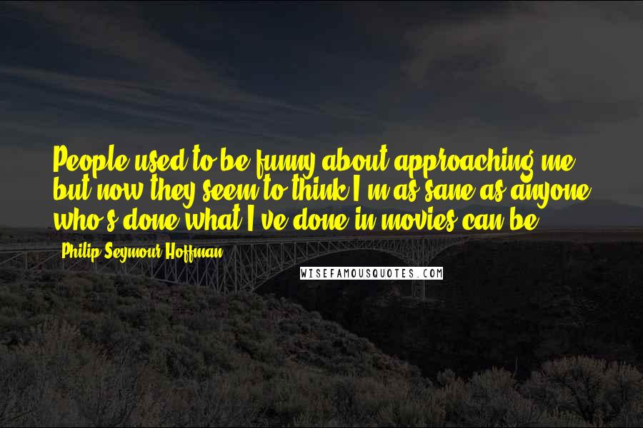 Philip Seymour Hoffman Quotes: People used to be funny about approaching me, but now they seem to think I'm as sane as anyone who's done what I've done in movies can be.