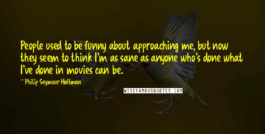 Philip Seymour Hoffman Quotes: People used to be funny about approaching me, but now they seem to think I'm as sane as anyone who's done what I've done in movies can be.