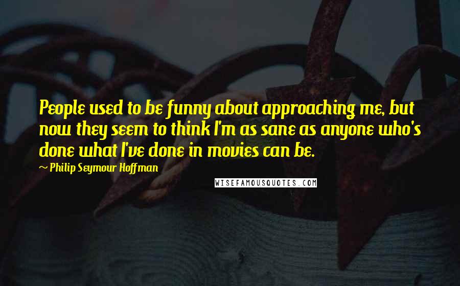 Philip Seymour Hoffman Quotes: People used to be funny about approaching me, but now they seem to think I'm as sane as anyone who's done what I've done in movies can be.