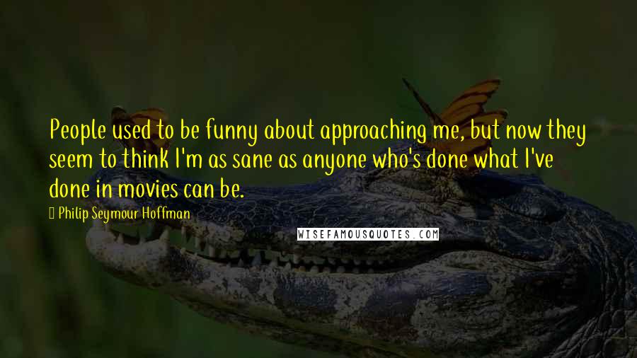 Philip Seymour Hoffman Quotes: People used to be funny about approaching me, but now they seem to think I'm as sane as anyone who's done what I've done in movies can be.