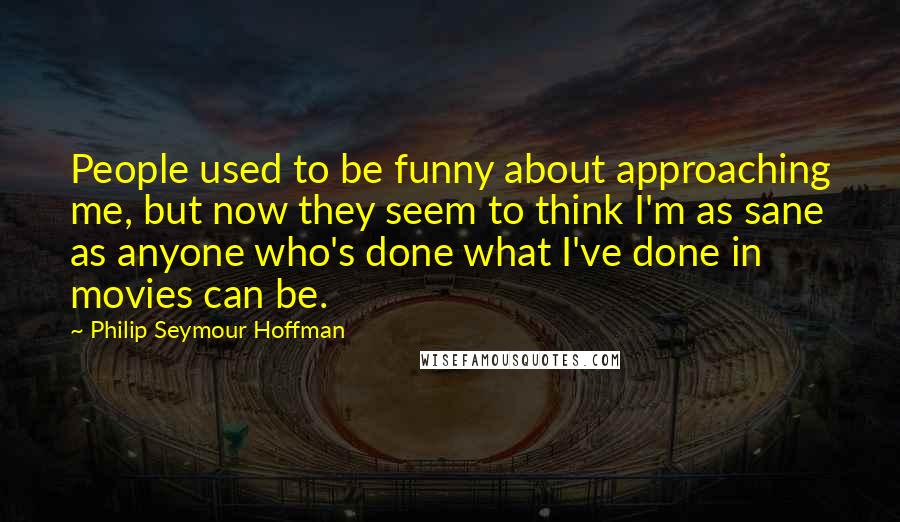 Philip Seymour Hoffman Quotes: People used to be funny about approaching me, but now they seem to think I'm as sane as anyone who's done what I've done in movies can be.