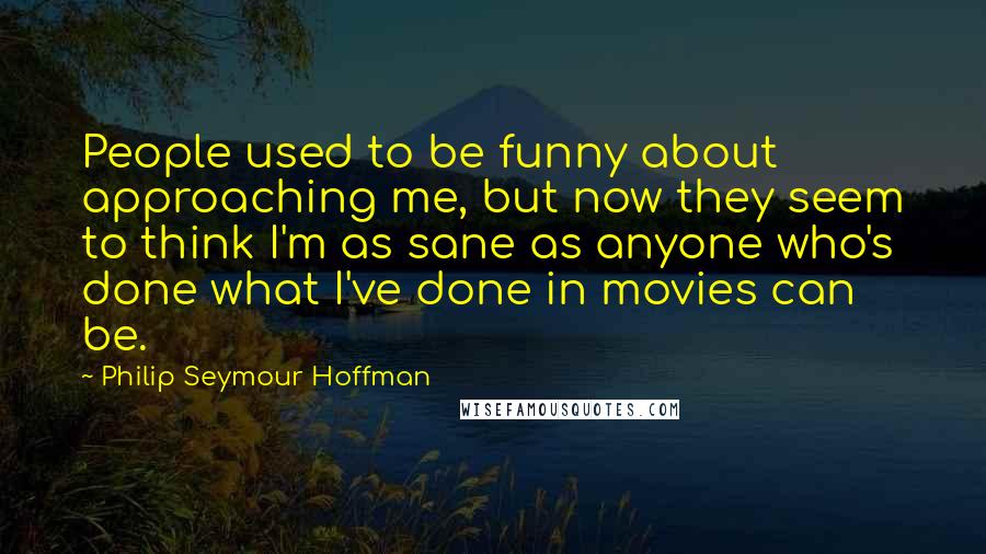 Philip Seymour Hoffman Quotes: People used to be funny about approaching me, but now they seem to think I'm as sane as anyone who's done what I've done in movies can be.