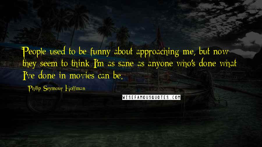 Philip Seymour Hoffman Quotes: People used to be funny about approaching me, but now they seem to think I'm as sane as anyone who's done what I've done in movies can be.