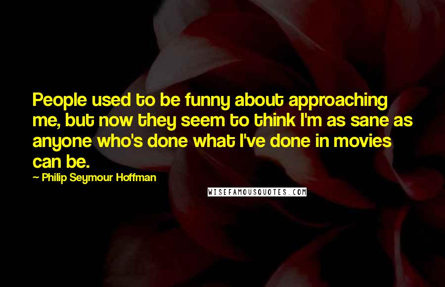 Philip Seymour Hoffman Quotes: People used to be funny about approaching me, but now they seem to think I'm as sane as anyone who's done what I've done in movies can be.