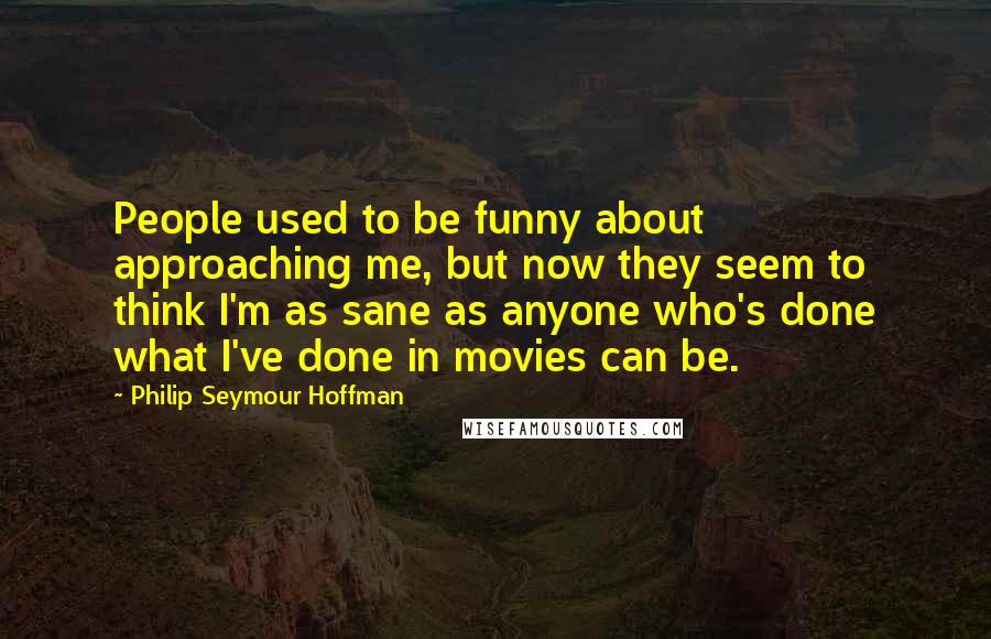 Philip Seymour Hoffman Quotes: People used to be funny about approaching me, but now they seem to think I'm as sane as anyone who's done what I've done in movies can be.