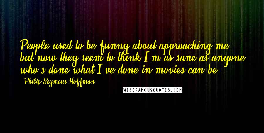 Philip Seymour Hoffman Quotes: People used to be funny about approaching me, but now they seem to think I'm as sane as anyone who's done what I've done in movies can be.