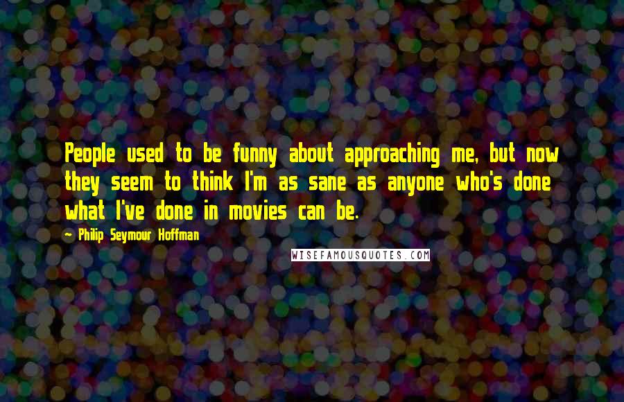 Philip Seymour Hoffman Quotes: People used to be funny about approaching me, but now they seem to think I'm as sane as anyone who's done what I've done in movies can be.