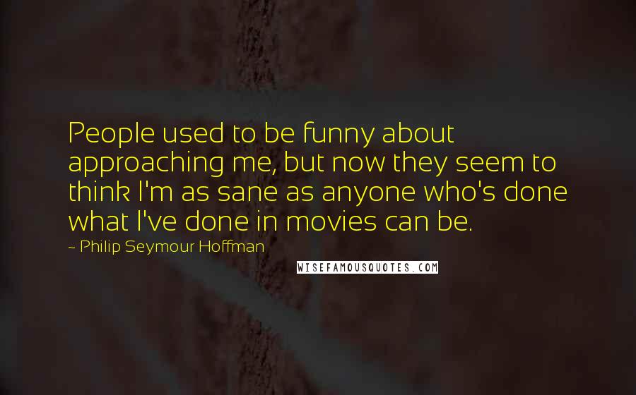 Philip Seymour Hoffman Quotes: People used to be funny about approaching me, but now they seem to think I'm as sane as anyone who's done what I've done in movies can be.