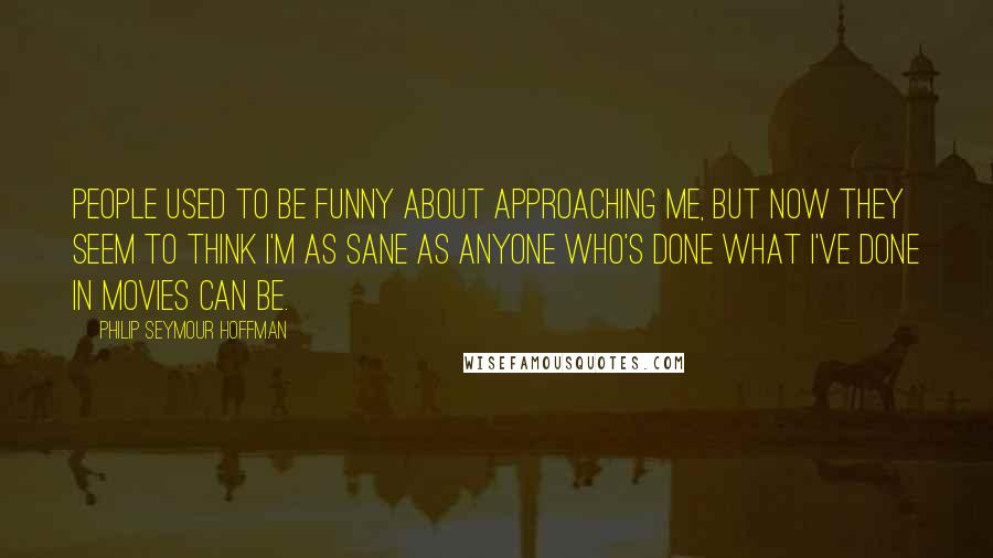 Philip Seymour Hoffman Quotes: People used to be funny about approaching me, but now they seem to think I'm as sane as anyone who's done what I've done in movies can be.