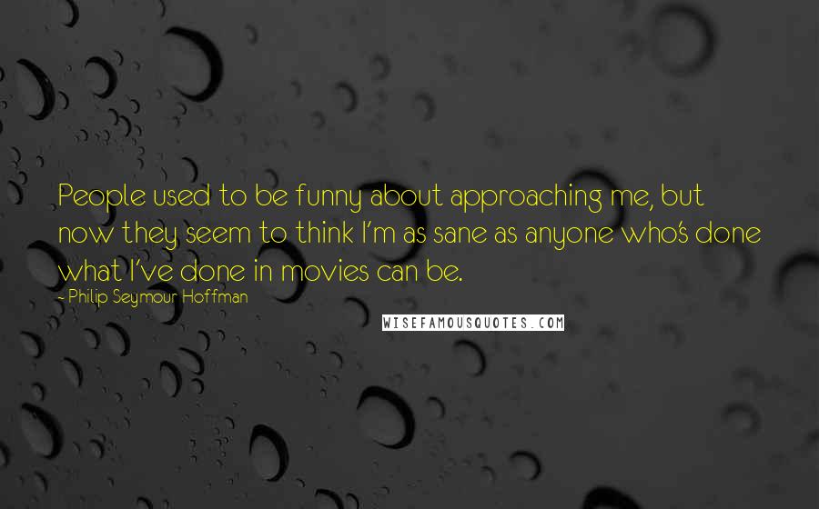 Philip Seymour Hoffman Quotes: People used to be funny about approaching me, but now they seem to think I'm as sane as anyone who's done what I've done in movies can be.