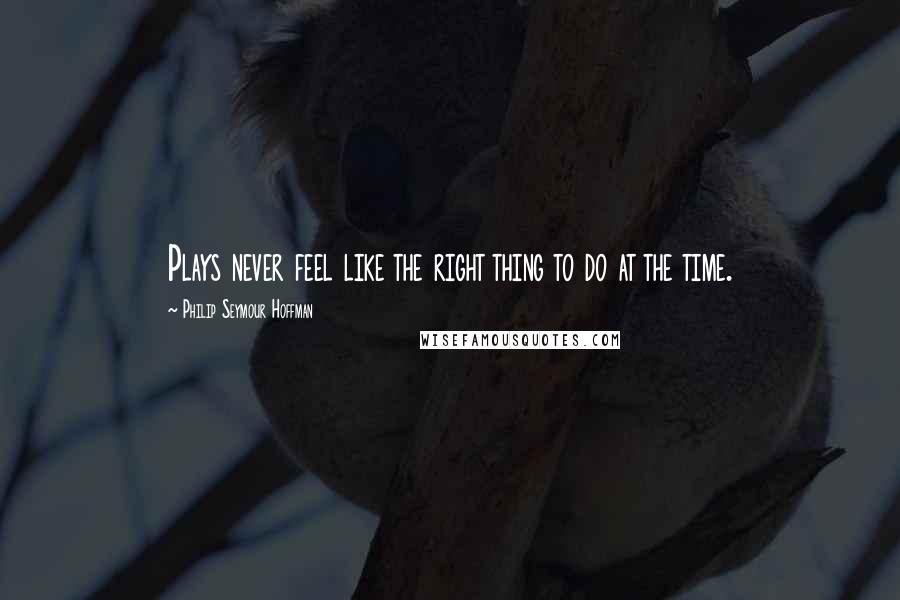 Philip Seymour Hoffman Quotes: Plays never feel like the right thing to do at the time.