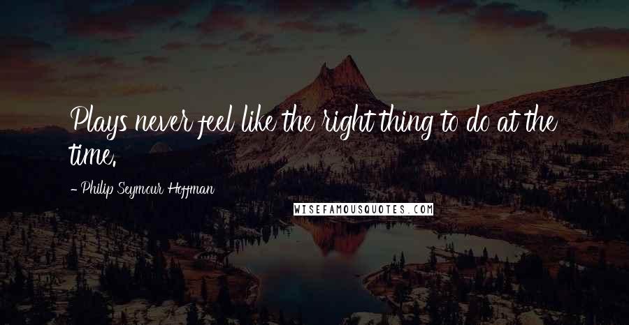 Philip Seymour Hoffman Quotes: Plays never feel like the right thing to do at the time.