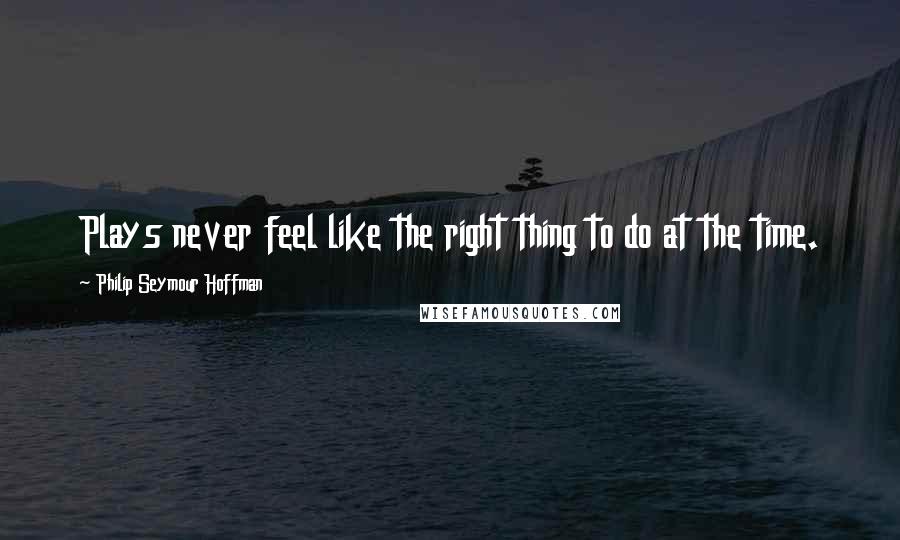 Philip Seymour Hoffman Quotes: Plays never feel like the right thing to do at the time.