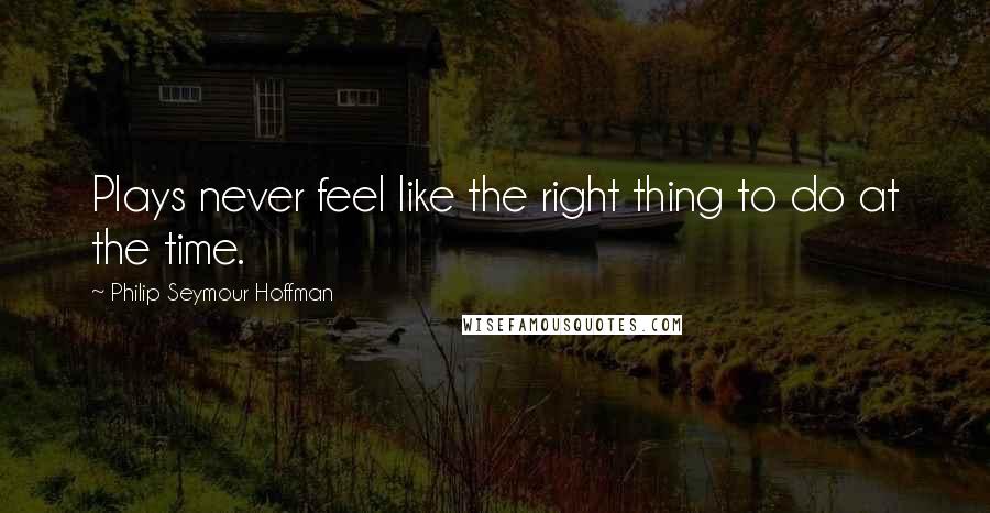 Philip Seymour Hoffman Quotes: Plays never feel like the right thing to do at the time.