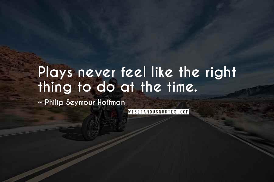 Philip Seymour Hoffman Quotes: Plays never feel like the right thing to do at the time.