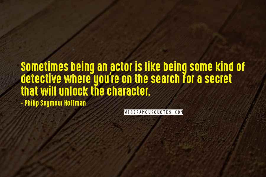Philip Seymour Hoffman Quotes: Sometimes being an actor is like being some kind of detective where you're on the search for a secret that will unlock the character.
