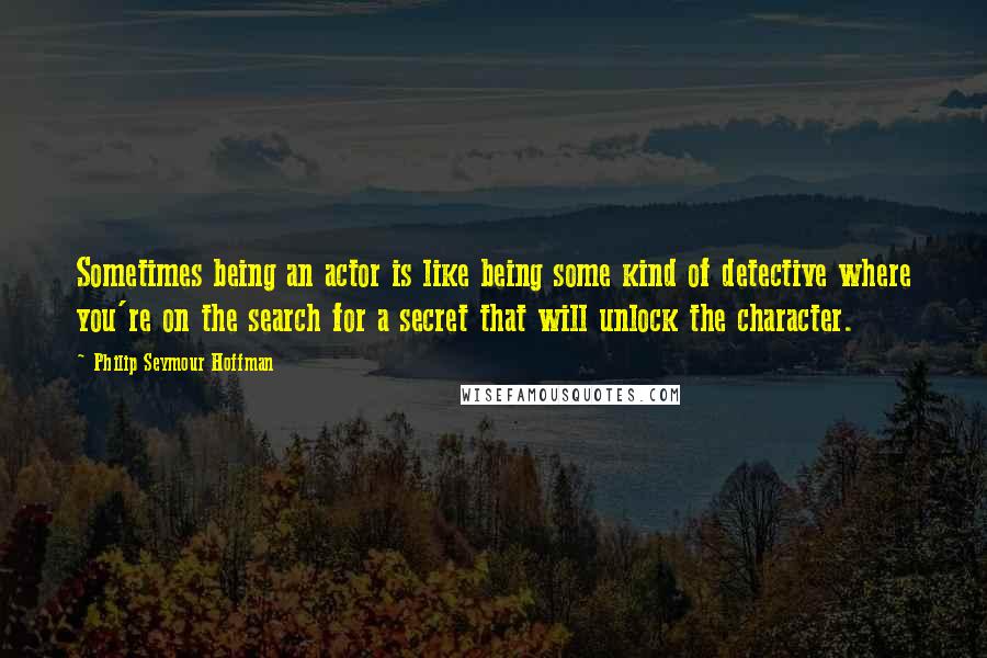 Philip Seymour Hoffman Quotes: Sometimes being an actor is like being some kind of detective where you're on the search for a secret that will unlock the character.