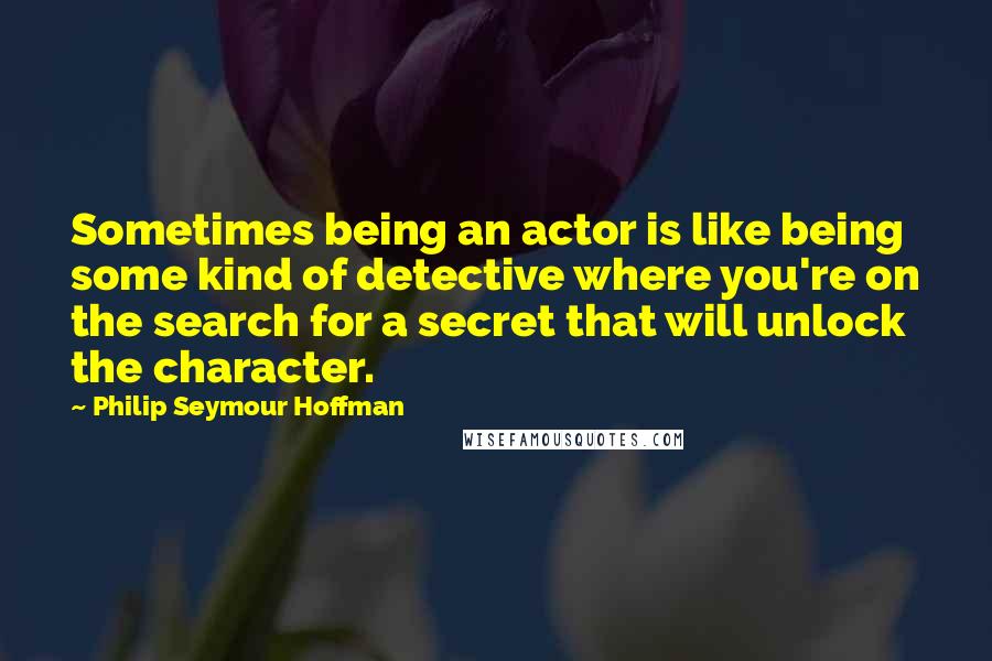 Philip Seymour Hoffman Quotes: Sometimes being an actor is like being some kind of detective where you're on the search for a secret that will unlock the character.