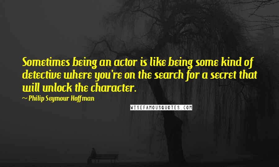 Philip Seymour Hoffman Quotes: Sometimes being an actor is like being some kind of detective where you're on the search for a secret that will unlock the character.