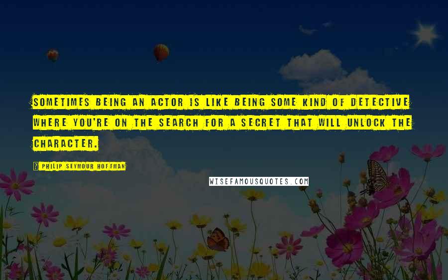 Philip Seymour Hoffman Quotes: Sometimes being an actor is like being some kind of detective where you're on the search for a secret that will unlock the character.