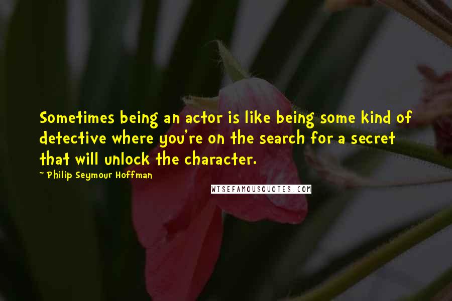 Philip Seymour Hoffman Quotes: Sometimes being an actor is like being some kind of detective where you're on the search for a secret that will unlock the character.