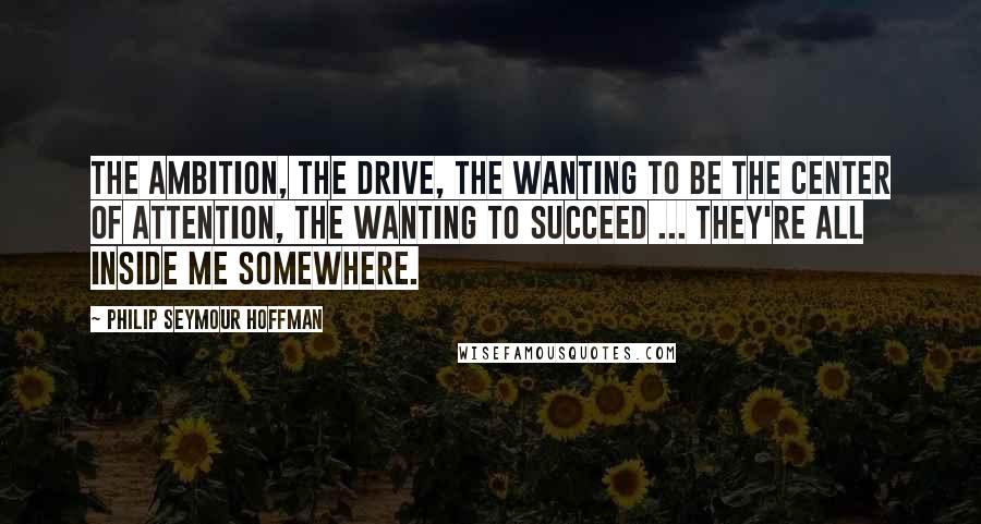 Philip Seymour Hoffman Quotes: The ambition, the drive, the wanting to be the center of attention, the wanting to succeed ... They're all inside me somewhere.