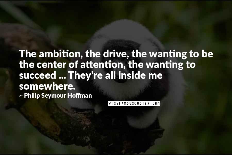Philip Seymour Hoffman Quotes: The ambition, the drive, the wanting to be the center of attention, the wanting to succeed ... They're all inside me somewhere.
