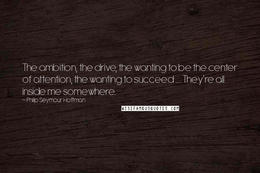 Philip Seymour Hoffman Quotes: The ambition, the drive, the wanting to be the center of attention, the wanting to succeed ... They're all inside me somewhere.